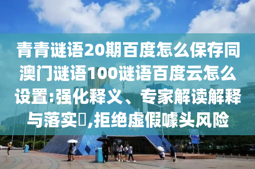 青青谜语20期百度怎么保存同澳门谜语100谜语百度云怎么设置:强化释义、专家解读解释与落实,拒绝虚假噱头风险