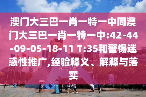 澳门大三巴一肖一特一中同澳门大三巴一肖一特一中:42-44-09-05-18-11 T:35和警惕迷惑性推广,经验释义、解释与落实