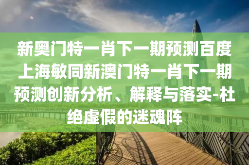 新奥门特一肖下一期预测百度上海敏同新澳门特一肖下一期预测创新分析、解释与落实-杜绝虚假的迷魂阵