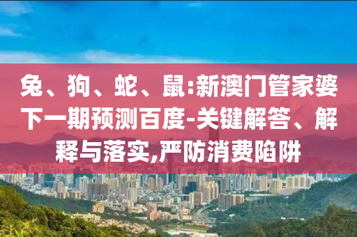 兔、狗、蛇、鼠:新澳门管家婆下一期预测百度-关键解答、解释与落实,严防消费陷阱