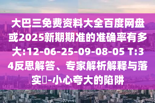 大巴三免费资料大全百度网盘或2025新期期准的准确率有多大:12-06-25-09-08-05 T:34反思解答、专家解析解释与落实​-小心夸大的陷阱