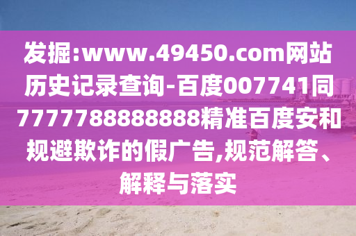 发掘:www.49450.com网站历史记录查询-百度007741同7777788888888精准百度安和规避欺诈的假广告,规范解答、解释与落实