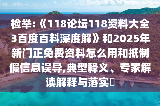 检举:《118论坛118资料大全3百度百料深度解》和2025年新门正免费资料怎么用和抵制假信息误导,典型释义、专家解读解释与落实