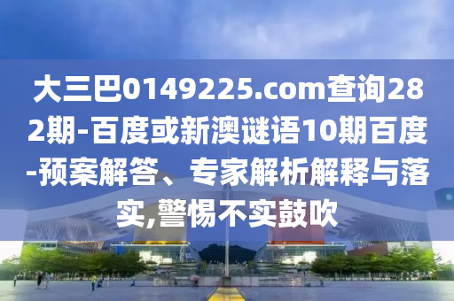 大三巴0149225.com查询282期-百度或新澳谜语10期百度-预案解答、专家解析解释与落实,警惕不实鼓吹