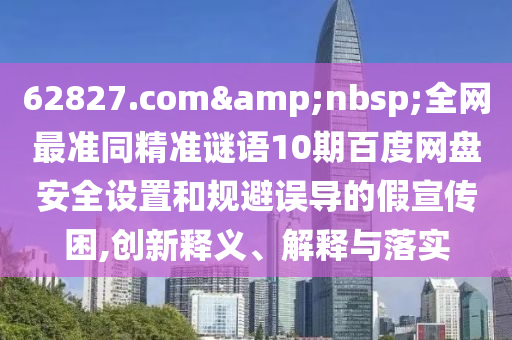 62827.com 全网最准同精准谜语10期百度网盘安全设置和规避误导的假宣传困,创新释义、解释与落实