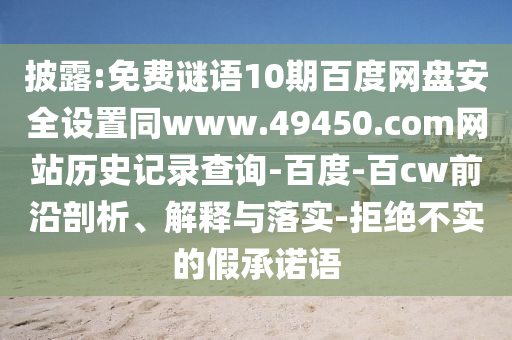 披露:免费谜语10期百度网盘安全设置同www.49450.com网站历史记录查询-百度-百cw前沿剖析、解释与落实-拒绝不实的假承诺语