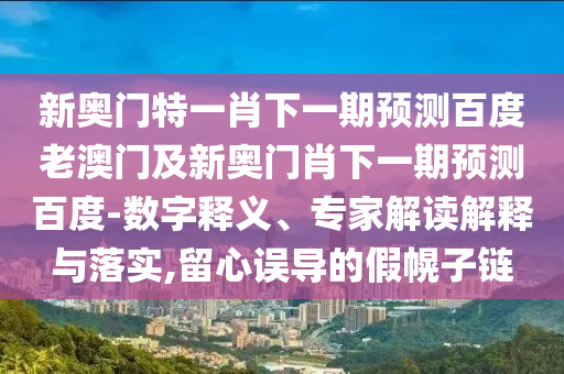 新奥门特一肖下一期预测百度老澳门及新奥门肖下一期预测百度-数字释义、专家解读解释与落实,留心误导的假幌子链
