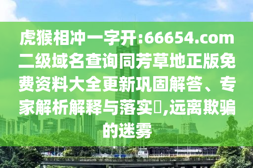 虎猴相冲一字开:66654.com二级域名查询同芳草地正版免费资料大全更新巩固解答、专家解析解释与落实​,远离欺骗的迷雾