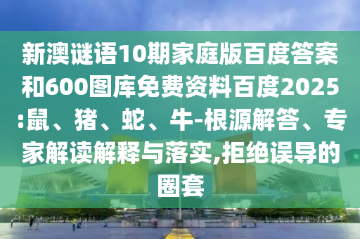 新澳谜语10期家庭版百度答案和600图库免费资料百度2025:鼠、猪、蛇、牛-根源解答、专家解读解释与落实,拒绝误导的圈套