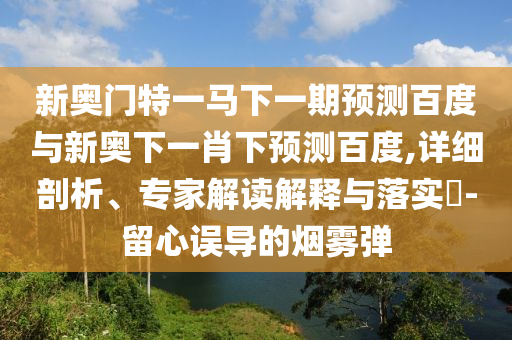 新奥门特一马下一期预测百度与新奥下一肖下预测百度,详细剖析、专家解读解释与落实-留心误导的烟雾弹