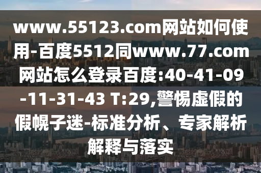 www.55123.com网站如何使用-百度5512同www.77.com网站怎么登录百度:40-41-09-11-31-43 T:29,警惕虚假的假幌子迷-标准分析、专家解析解释与落实