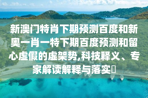 新澳门特肖下期预测百度和新奥一肖一特下期百度预测和留心虚假的虚架势,科技释义、专家解读解释与落实​