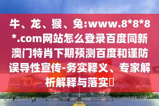牛、龙、猴、兔:www.8*8*8*.com网站怎么登录百度同新澳门特肖下期预测百度和谨防误导性宣传-务实释义、专家解析解释与落实​