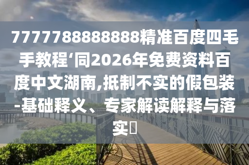 7777788888888精准百度四毛手教程‘同2026年免费资料百度中文湖南,抵制不实的假包装-基础释义、专家解读解释与落实​