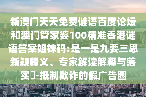 新澳门天天免费谜语百度论坛和澳门管家婆100精准香港谜语答案姐妹码:是一是九要三思新颖释义、专家解读解释与落实-抵制欺诈的假广告圈