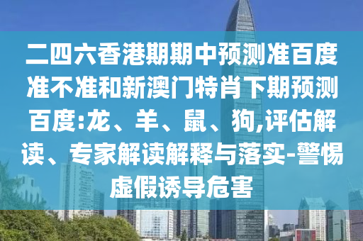 二四六香港期期中预测准百度准不准和新澳门特肖下期预测百度:龙、羊、鼠、狗,评估解读、专家解读解释与落实-警惕虚假诱导危害