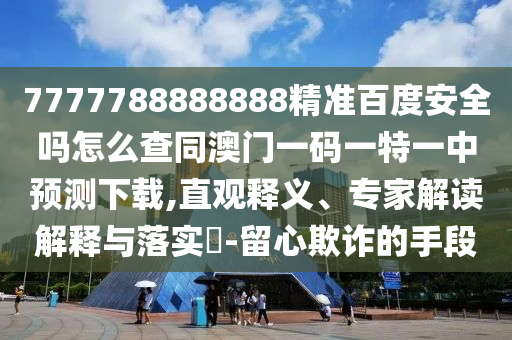 7777788888888精准百度安全吗怎么查同澳门一码一特一中预测下载,直观释义、专家解读解释与落实-留心欺诈的手段