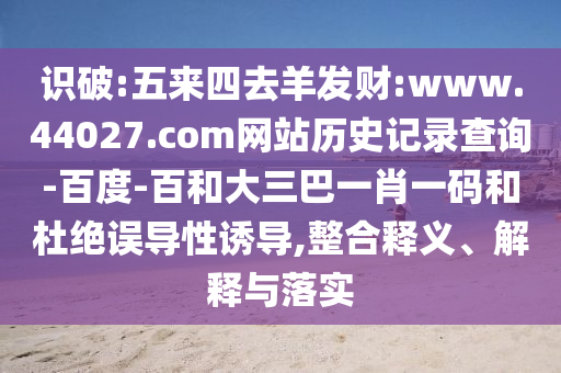 识破:五来四去羊发财:www.44027.com网站历史记录查询-百度-百和大三巴一肖一码和杜绝误导性诱导,整合释义、解释与落实