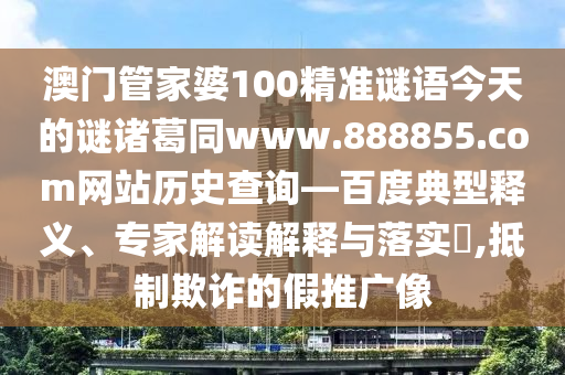 澳门管家婆100精准谜语今天的谜诸葛同www.888855.com网站历史查询—百度典型释义、专家解读解释与落实​,抵制欺诈的假推广像