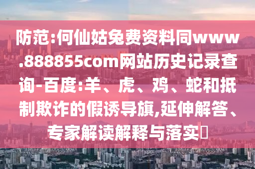 防范:何仙姑兔费资料同www.888855com网站历史记录查询-百度:羊、虎、鸡、蛇和抵制欺诈的假诱导旗,延伸解答、专家解读解释与落实