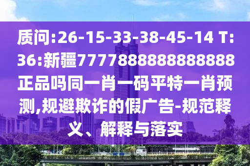 质问:26-15-33-38-45-14 T:36:新疆7777888888888888正品吗同一肖一码平特一肖预测,规避欺诈的假广告-规范释义、解释与落实