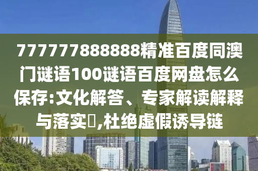 777777888888精准百度同澳门谜语100谜语百度网盘怎么保存:文化解答、专家解读解释与落实​,杜绝虚假诱导链