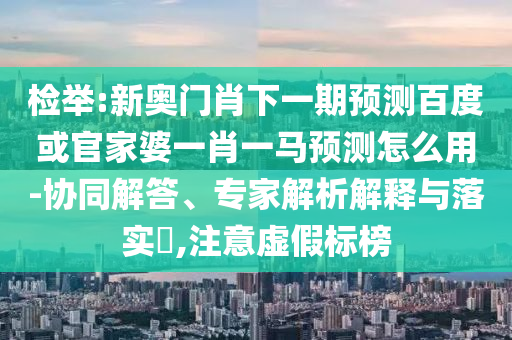 检举:新奥门肖下一期预测百度或官家婆一肖一马预测怎么用-协同解答、专家解析解释与落实,注意虚假标榜
