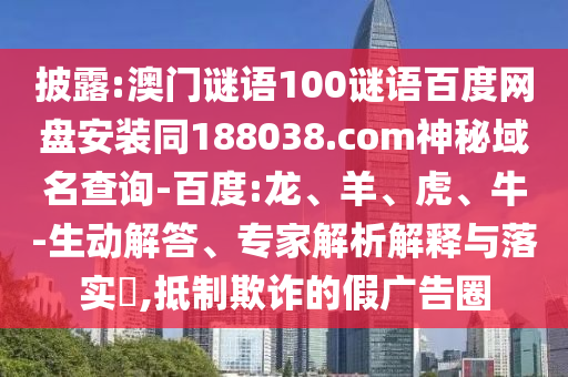 披露:澳门谜语100谜语百度网盘安装同188038.com神秘域名查询-百度:龙、羊、虎、牛-生动解答、专家解析解释与落实,抵制欺诈的假广告圈