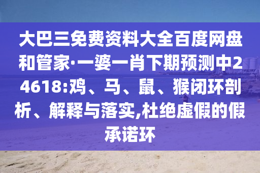 大巴三免费资料大全百度网盘和管家·一婆一肖下期预测中24618:鸡、马、鼠、猴闭环剖析、解释与落实,杜绝虚假的假承诺环