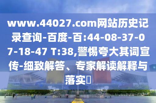 www.44027.com网站历史记录查询-百度-百:44-08-37-07-18-47 T:38,警惕夸大其词宣传-细致解答、专家解读解释与落实