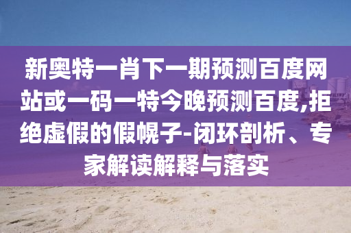 新奥特一肖下一期预测百度网站或一码一特今晚预测百度,拒绝虚假的假幌子-闭环剖析、专家解读解释与落实