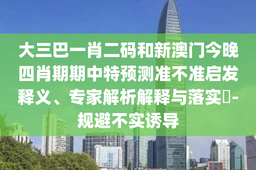 大三巴一肖二码和新澳门今晚四肖期期中特预测准不准启发释义、专家解析解释与落实-规避不实诱导